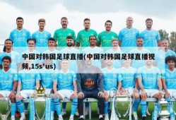 中国对韩国足球直播(中国对韩国足球直播视频,15s'us)