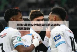篮网vs雄鹿g2全场回放(篮网vs雄鹿g2视频直播)