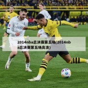 2014nba总决赛第五场(2014nba总决赛第五场高清)