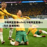 今晚男篮直播cctv5(今晚男篮直播cctv5 直播视频)