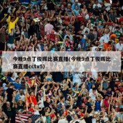 今晚9点丁俊晖比赛直播(今晚9点丁俊晖比赛直播cctv5)