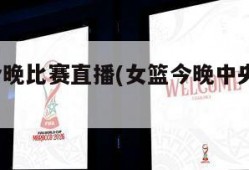 亚洲杯今晚比赛直播(女篮今晚中央5一台直播)