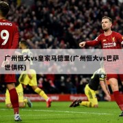 广州恒大vs皇家马德里(广州恒大vs巴萨世俱杯)