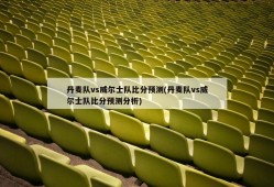 丹麦队vs威尔士队比分预测(丹麦队vs威尔士队比分预测分析)