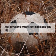林丹羽毛球比赛视频(林丹羽毛球比赛视频解说)