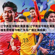 辽宁男篮今晚比赛直播(辽宁男篮今晚比赛直播免费观看今晚广东与广厦比赛结果)
