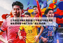 辽宁男篮今晚比赛直播(辽宁男篮今晚比赛直播免费观看今晚广东与广厦比赛结果)