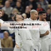 今晚cctv5+直播cba比赛(今天cctv5现场直播cba)