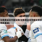 伦敦奥运会中国女排(伦敦奥运会中国女排主教练是谁)