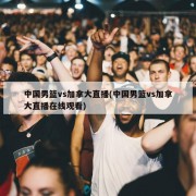 中国男篮vs加拿大直播(中国男篮vs加拿大直播在线观看)