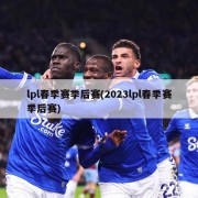 lpl春季赛季后赛(2023lpl春季赛季后赛)