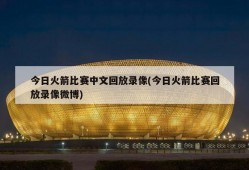 今日火箭比赛中文回放录像(今日火箭比赛回放录像微博)