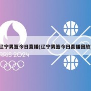 辽宁男篮今日直播(辽宁男篮今日直播回放)