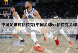中国足球对伊拉克(中国足球vs伊拉克足球)