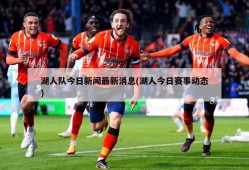 湖人队今日新闻最新消息(湖人今日赛事动态)