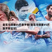 皇家马德里vs巴塞罗那(皇家马德里VS巴塞罗那篮球)
