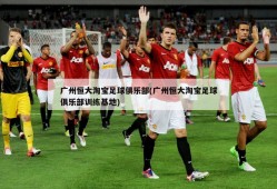 广州恒大淘宝足球俱乐部(广州恒大淘宝足球俱乐部训练基地)