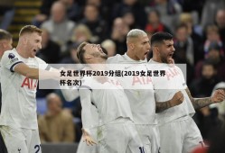 女足世界杯2019分组(2019女足世界杯名次)