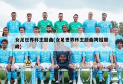 女足世界杯主题曲(女足世界杯主题曲跨越巅峰)