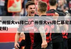 广州恒大vs拜仁(广州恒大vs拜仁慕尼黑视频)