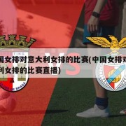中国女排对意大利女排的比赛(中国女排对意大利女排的比赛直播)