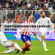 中国男子篮球职业联赛(中国男子篮球职业联赛官方网站)