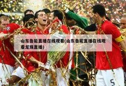 山东鲁能直播在线观看(山东鲁能直播在线观看龙珠直播)