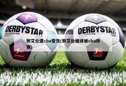 郭艾伦遭cba警告(郭艾伦继续被cba停赛)