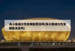 血小板减少性紫癜能根治吗(血小板减少性紫癜能自愈吗)