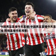 中国男篮直播今天直播(中国男篮直播今天直播 现场直播手机观看)