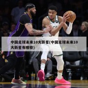 中国足球未来10大新星(中国足球未来10大新星有哪些)