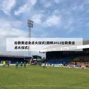 伦敦奥运会点火仪式(回顾2012伦敦奥运点火仪式)