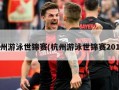 杭州游泳世锦赛(杭州游泳世锦赛2018)