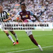 中国男篮直播今天直播现场直播(中国男篮直播今天直播现场直播在线观看)