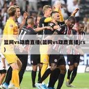 篮网vs雄鹿直播(篮网vs雄鹿直播jrs)