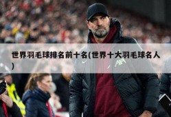 世界羽毛球排名前十名(世界十大羽毛球名人)