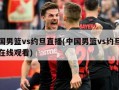 中国男篮vs约旦直播(中国男篮vs约旦直播在线观看)