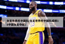 女足世界杯中国队(女足世界杯中国队成绩18中国女足夺冠)
