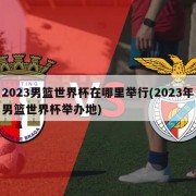 2023男篮世界杯在哪里举行(2023年男篮世界杯举办地)