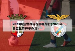 2023男篮世界杯在哪里举行(2023年男篮世界杯举办地)