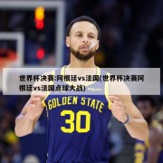 世界杯决赛:阿根廷vs法国(世界杯决赛阿根廷vs法国点球大战)