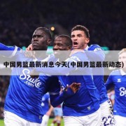 中国男篮最新消息今天(中国男篮最新动态)