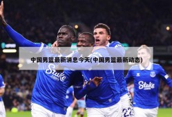 中国男篮最新消息今天(中国男篮最新动态)