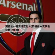 英格兰vs克罗地亚比分(英格兰vs克罗地亚比分预测)