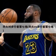 热火对步行者第七场(热火vs步行者第七场)
