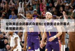 伦敦奥运会闭幕式白岩松(伦敦奥运会开幕式央视解说员)