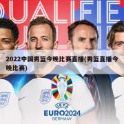 2022中国男篮今晚比赛直播(男篮直播今晚比赛)