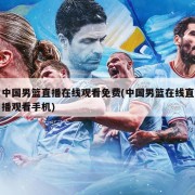 中国男篮直播在线观看免费(中国男篮在线直播观看手机)