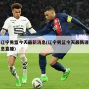 辽宁男篮今天最新消息(辽宁男篮今天最新消息直播)
