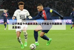 辽宁男篮今天最新消息(辽宁男篮今天最新消息直播)